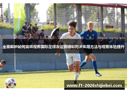 全面解析如何高效观看国际足球友谊赛精彩对决实用方法与观赛体验提升 全面解析如何高效观看国际足球友谊赛精彩对决实用方法与观赛体验提升