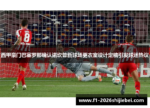 西甲豪门巴塞罗那确认诺坎普新球场更衣室设计定稿引发球迷热议