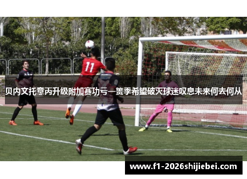 贝内文托意丙升级附加赛功亏一篑季希望破灭球迷叹息未来何去何从 贝内文托意丙升级附加赛功亏一篑季希望破灭球迷叹息未来何去何从