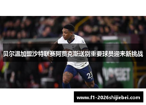 贝尔温加盟沙特联赛阿贾克斯送别重要球员迎来新挑战 贝尔温加盟沙特联赛阿贾克斯送别重要球员迎来新挑战